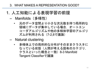 3. WHAT MAKES A REPRESENTATION GOOD?

1. 人工知能による表現学習の前提
– Manifolds（多様性）
  •   元のデータ空間より小さな次元数を持つ局所的な
      領域にデータが集中している場合，オートエン
      コーダアルゴリズムや他の多様体学習のアルゴリ
      ズムが利用される（7-2,8で議論）
– Natural clustering
  •   多様体上での局所的な分布がそのままクラスタに
      なっている状態（人間が考える固有のカテゴリ，
      クラスといった概念と一致）8-3 Manifold
      Tangent Classifierで議論


                                       17
 