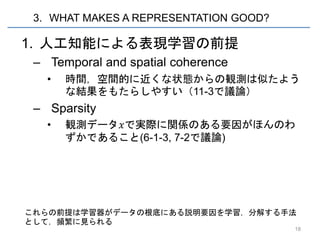 3. WHAT MAKES A REPRESENTATION GOOD?

1. 人工知能による表現学習の前提
 – Temporal and spatial coherence
   •   時間，空間的に近くな状態からの観測は似たよう
       な結果をもたらしやすい（11-3で議論）
 – Sparsity
   •   観測データ𝑥で実際に関係のある要因がほんのわ
       ずかであること(6-1-3, 7-2で議論)




これらの前提は学習器がデータの根底にある説明要因を学習，分解する手法
として，頻繁に見られる
                                        18
 