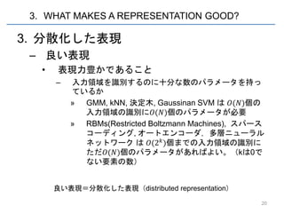 3. WHAT MAKES A REPRESENTATION GOOD?

3. 分散化した表現
 – 良い表現
   •   表現力豊かであること
       –   入力領域を識別するのに十分な数のパラメータを持っ
           ているか
           » GMM, kNN, 決定木, Gaussinan SVM は 𝑂(𝑁)個の
             入力領域の識別に𝑂(𝑁)個のパラメータが必要
           » RBMs(Restricted Boltzmann Machines), スパース
             コーディング, オートエンコーダ，多層ニューラル
             ネットワーク は 𝑂(2 𝑘 )個までの入力領域の識別に
             ただ𝑂(𝑁)個のパラメータがあればよい。（kは0で
             ない要素の数）


       良い表現＝分散化した表現（distributed representation）

                                                     20
 