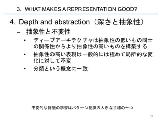 3. WHAT MAKES A REPRESENTATION GOOD?

4. Depth and abstraction（深さと抽象性）
 – 抽象性と不変性
   •   ディープアーキテクチャは抽象性の低いもの同士
       の関係性からより抽象性の高いものを構築する
   •   抽象性の高い表現は一般的には極めて局所的な変
       化に対して不変
   •   分類という概念に一致




       不変的な特徴の学習はパターン認識の大きな目標の一つ

                                        22
 