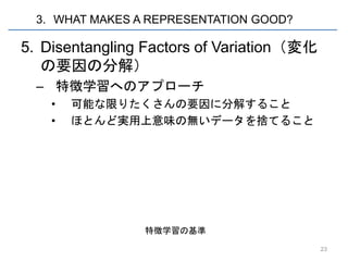 3. WHAT MAKES A REPRESENTATION GOOD?

5. Disentangling Factors of Variation（変化
   の要因の分解）
  – 特徴学習へのアプローチ
    •   可能な限りたくさんの要因に分解すること
    •   ほとんど実用上意味の無いデータを捨てること




                 特徴学習の基準

                                           23
 