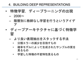 4. BUILDING DEEP REPRESENTATIONS

• 特徴学習，ディープラーニングの出現
 – 2006～
 – 階層別に教師なし学習を行うというアイデ
   ア
• ディープアーキテクチャに基づく特徴学
  習
 – より良い表現抽出をスタックする手法
  •   分類エラーの減少を目指すもの
  •   確率モデルによって生成されたサンプルの質を
      見るもの
  •   学習した特徴の不変特性見るもの
                                   24
 