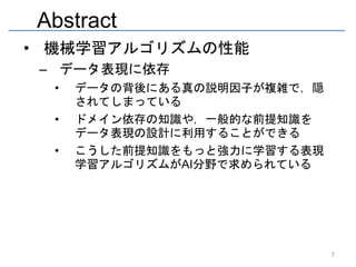 Abstract
• 機械学習アルゴリズムの性能
 – データ表現に依存
  •   データの背後にある真の説明因子が複雑で，隠
      されてしまっている
  •   ドメイン依存の知識や，一般的な前提知識を
      データ表現の設計に利用することができる
  •   こうした前提知識をもっと強力に学習する表現
      学習アルゴリズムがAI分野で求められている




                              7
 