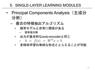 5. SINGLE-LAYER LEARNING MODULES

• Principal Components Analysis（主成分
  分析）
 – 最古の特徴抽出アルゴリズム
   •   確率モデルと非常に関係がある
       –   固有値分解
   •   出力が基本的なauto-encoderと同じ
       –   ああああ
   •   多様体学習の単純な形式ととらえることが可能




                                      27
 