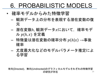 6. PROBABILISTIC MODELS
• 確率モデルからみた特徴学習
 – 観測データ上の分布を表現する潜在変数の復
   元
 – 潜在変数ℎ, 観測データ𝑥において，確率モデ
   ル 𝑝(ℎ, 𝑥) を定義
 – 特徴量は潜在変数の確率分布 𝑝 ℎ 𝑥 →事後
   確率
 – 尤度最大化などのモデルパラメータ推定によ
   る学習


有向(Directed)，無向(Undirected)のグラフィカルモデルそれぞれの特徴学習
                         の研究が存在               29
 