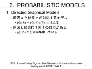 6. PROBABILISTIC MODELS
1. Directed Graphical Models
  – 原因 ℎ と結果 𝑥 が対応するモデル
     • 𝑝 𝑥, ℎ = 𝑝 𝑥 ℎ 𝑝(ℎ), ※は尤度
  – 原因と結果に１対１の対応がある
     • 𝑝 𝑥 ℎ の分布が集中している




  PCA, Sparse Coding, Sigmoid Belief Networks, Spike-and-Slab sparse
                    coding model 等が挙げられる                               30
 