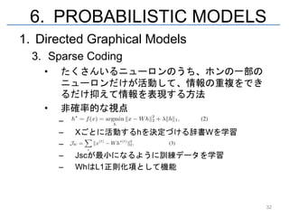 6. PROBABILISTIC MODELS
1. Directed Graphical Models
  3. Sparse Coding
    •   たくさんいるニューロンのうち、ホンの一部の
        ニューロンだけが活動して、情報の重複をでき
        るだけ抑えて情報を表現する方法
    •   非確率的な視点
        –   ああああ
        –   Xごとに活動するhを決定づける辞書Wを学習
        –   ああああ
        –   Jscが最小になるように訓練データを学習
        –   WhはL1正則化項として機能



                                    32
 