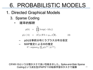 6. PROBABILISTIC MODELS
1. Directed Graphical Models
  3. Sparse Coding
    •   確率的解釈




        –   p(h)は事前分布にラプラス分布を仮定
        –   MAP推定によるWの推定




 CIFAR-10という分類タスクで良い性能を示した。Spike-and-Slab Sparse
       Codingという派生型がNIPS’11の転移学習のタスクで優勝            33
 