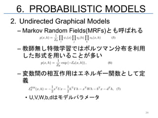 6. PROBABILISTIC MODELS
2. Undirected Graphical Models
  – Markov Random Fields(MRFs)とも呼ばれる

  – 教師無し特徴学習ではボルツマン分布を利用
    した形式を用いることが多い

  – 変数間の相互作用はエネルギー関数として定
    義

    • U,V,W,b,dはモデルパラメータ

                                       34
 