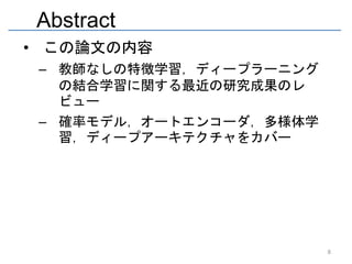 Abstract
• この論文の内容
 – 教師なしの特徴学習，ディープラーニング
   の結合学習に関する最近の研究成果のレ
   ビュー
 – 確率モデル，オートエンコーダ，多様体学
   習，ディープアーキテクチャをカバー




                         8
 