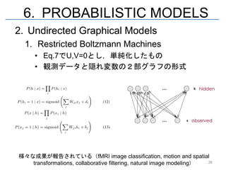 6. PROBABILISTIC MODELS
2. Undirected Graphical Models
  1. Restricted Boltzmann Machines
     • Eq.7でU,V=0とし，単純化したもの
     • 観測データと隠れ変数の２部グラフの形式




様々な成果が報告されている（fMRI image classification, motion and spatial
   transformations, collaborative filtering, natural image modeling） 36
 