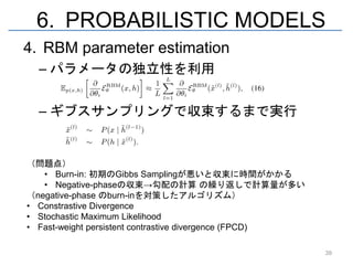 6. PROBABILISTIC MODELS
4. RBM parameter estimation
  – パラメータの独立性を利用


  – ギブスサンプリングで収束するまで実行


（問題点）
   • Burn-in: 初期のGibbs Samplingが悪いと収束に時間がかかる
   • Negative-phaseの収束→勾配の計算 の繰り返しで計算量が多い
（negative-phase のburn-inを対策したアルゴリズム）
• Constrastive Divergence
• Stochastic Maximum Likelihood
• Fast-weight persistent contrastive divergence (FPCD)

                                                         39
 