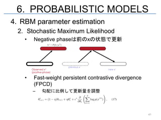 6. PROBABILISTIC MODELS
4. RBM parameter estimation
  2. Stochastic Maximum Likelihood
    •   Negative phaseは前のxの状態で更新




    •   Fast-weight persistent contrastive divergence
        (FPCD)
        –   勾配に比例して更新量を調整




                                                        41
 