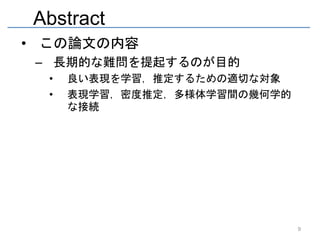 Abstract
• この論文の内容
 – 長期的な難問を提起するのが目的
  •   良い表現を学習，推定するための適切な対象
  •   表現学習，密度推定，多様体学習間の幾何学的
      な接続




                              9
 