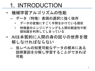 1. INTRODUCTION
• 機械学習アルゴリズムの性能
 – データ（特徴）表現の選択に強く依存
  •   データの変換にすごく手間をかけている現状
  •   特徴量のエンジニアリングも人間の創造性や前
      提知識を利用してしまっている
• AIは本質的に人間の身の回りの世界を理
  解しなければならない
 – 低レベルの知覚可能なデータの根本にある
   説明要因を分解し学習することができれば
   可能

                              10
 