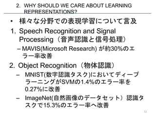 2. WHY SHOULD WE CARE ABOUT LEARNING
    REPRESENTATIONS?
• 様々な分野での表現学習について言及
1. Speech Recognition and Signal
   Processing（音声認識と信号処理）
 – MAVIS(Microsoft Research) が約30%のエ
   ラー率改善
2. Object Recognition（物体認識）
 – MNIST(数字認識タスク)においてディープ
   ラーニングがSVMの1.4%のエラー率を
   0.27%に改善
 – ImageNet(自然画像のデータセット）認識タ
   スクで15.3%のエラー率へ改善
                                        12
 