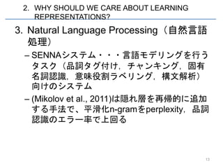 2. WHY SHOULD WE CARE ABOUT LEARNING
    REPRESENTATIONS?
3. Natural Language Processing（自然言語
   処理）
 – SENNAシステム・・・言語モデリングを行う
   タスク（品詞タグ付け，チャンキング，固有
   名詞認識，意味役割ラベリング，構文解析）
   向けのシステム
 – (Mikolov et al., 2011)は隠れ層を再帰的に追加
   する手法で、平滑化n-gramをperplexity，品詞
   認識のエラー率で上回る



                                        13
 