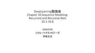 DeepLearning勉強会
Chapter	
  10	
  Sequence	
  Modeling:	
  
Recurrent	
  and	
  Recursive	
  Nets
10.1-­‐10.6
2016/2/20
リクルートテクノロジーズ
坪坂正志
 