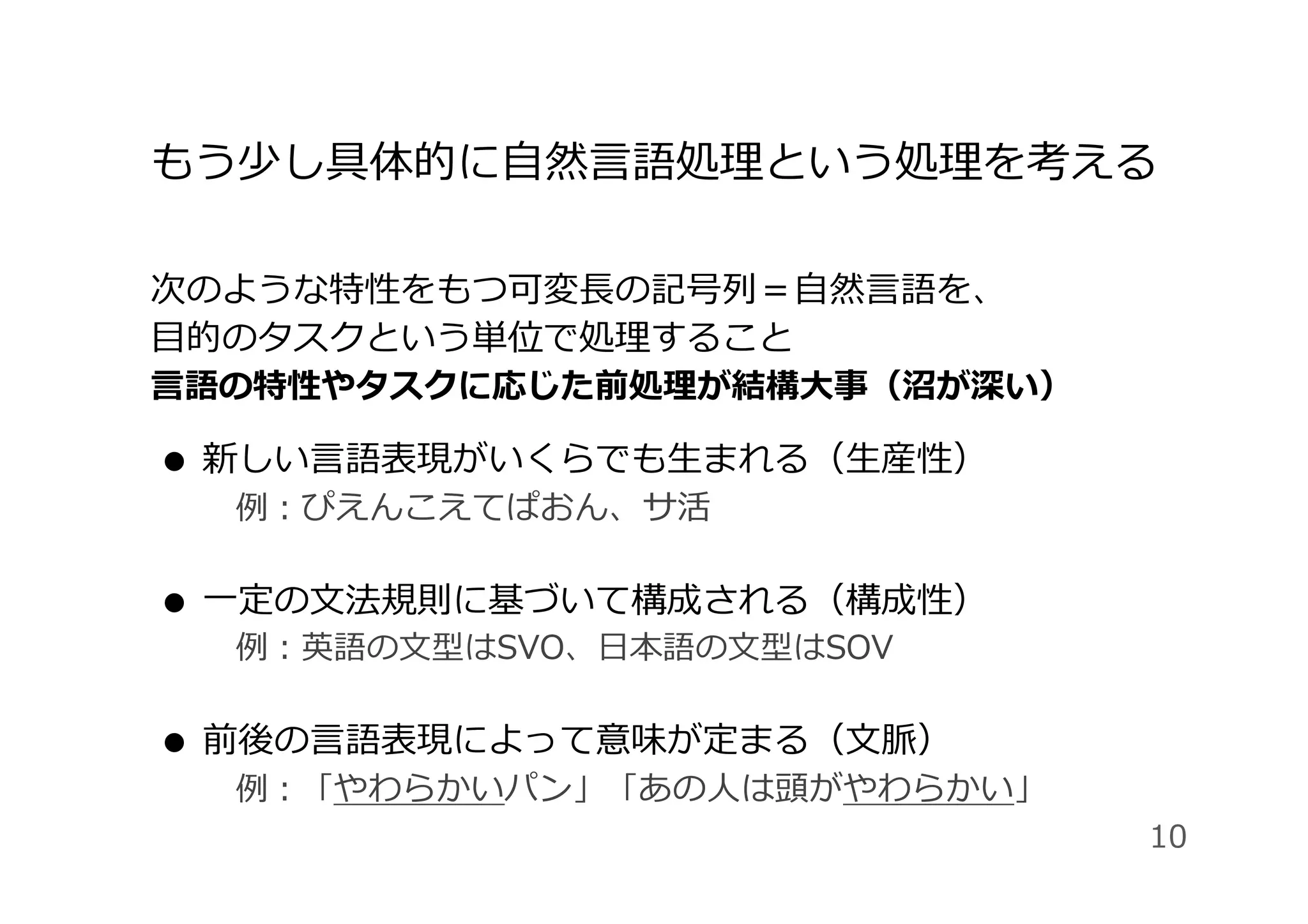 もう少し具体的に⾃然⾔語処理という処理を考える
次のような特性をもつ可変⻑の記号列＝⾃然⾔語を、
⽬的のタスクという単位で処理すること
⾔語の特性やタスクに応じた前処理が結構⼤事（沼が深い）
●  新しい⾔語表現がいくらでも⽣まれる（⽣産性）
 例：ぴえんこえてぱおん、サ活
●  ⼀定の⽂法規則に基づいて構成される（構成性）
 例：英語の⽂型はSVO、⽇本語の⽂型はSOV
●  前後の⾔語表現によって意味が定まる（⽂脈）
 例：「やわらかいパン」「あの⼈は頭がやわらかい」
10
 