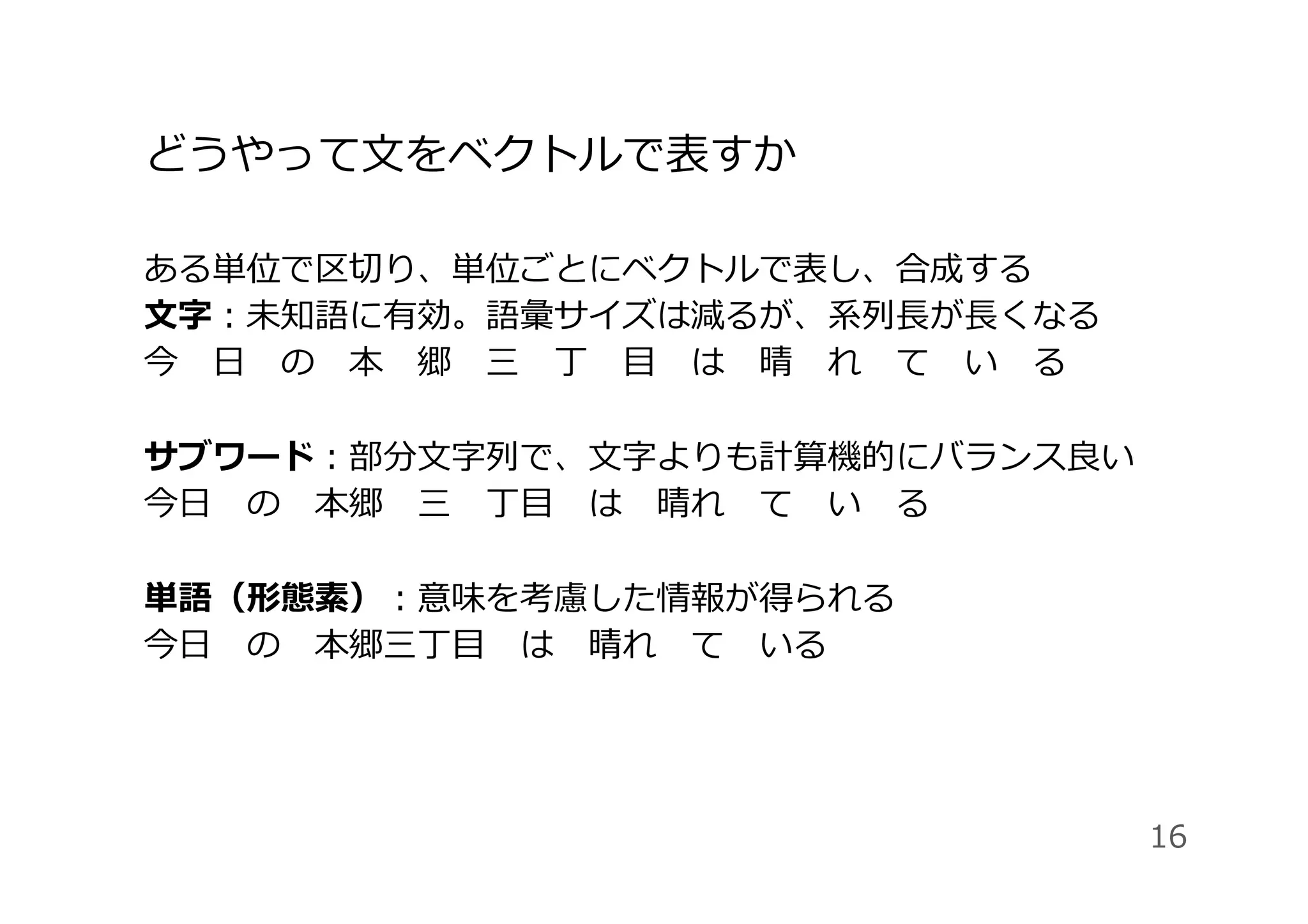 どうやって⽂をベクトルで表すか
ある単位で区切り、単位ごとにベクトルで表し、合成する
⽂字：未知語に有効。語彙サイズは減るが、系列⻑が⻑くなる
今 ⽇ の 本 郷 三 丁 ⽬ は 晴 れ て い る
サブワード：部分⽂字列で、⽂字よりも計算機的にバランス良い
今⽇ の 本郷 三 丁⽬ は 晴れ て い る
単語（形態素）：意味を考慮した情報が得られる
今⽇ の 本郷三丁⽬ は 晴れ て いる
16
 