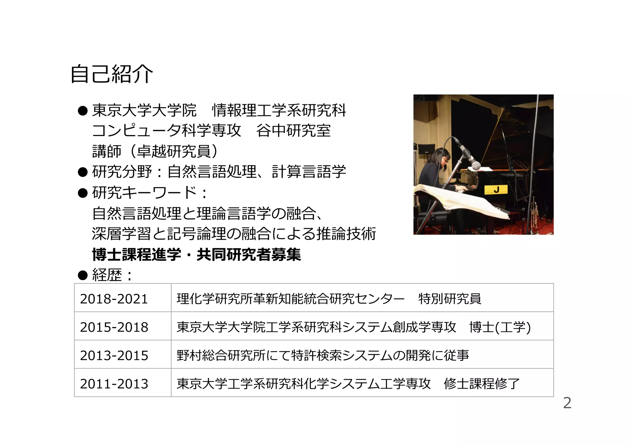 ⾃⼰紹介
● 東京⼤学⼤学院 情報理⼯学系研究科
コンピュータ科学専攻 ⾕中研究室 
講師（卓越研究員）
● 研究分野：⾃然⾔語処理、計算⾔語学
● 研究キーワード：
⾃然⾔語処理と理論⾔語学の融合、
深層学習と記号論理の融合による推論技術
博⼠課程進学・共同研究者募集
● 経歴：
 
 
 
 
2018-2021 理化学研究所⾰新知能統合研究センター 特別研究員
2015-2018 東京⼤学⼤学院⼯学系研究科システム創成学専攻 博⼠(⼯学)
2013-2015 野村総合研究所にて特許検索システムの開発に従事
2011-2013 東京⼤学⼯学系研究科化学システム⼯学専攻 修⼠課程修了
2
 