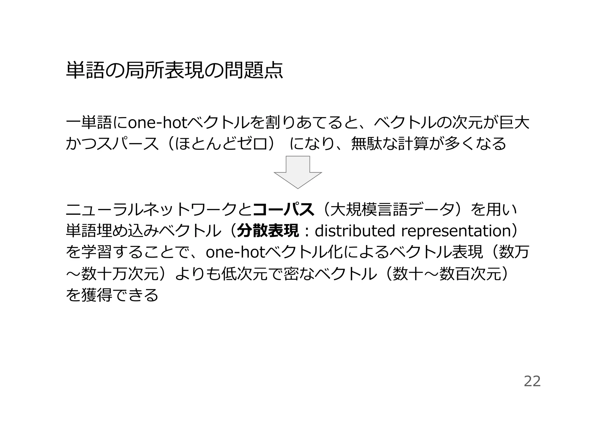 単語の局所表現の問題点
⼀単語にone-hotベクトルを割りあてると、ベクトルの次元が巨⼤
かつスパース（ほとんどゼロ） になり、無駄な計算が多くなる
ニューラルネットワークとコーパス（⼤規模⾔語データ）を⽤い
単語埋め込みベクトル（分散表現：distributed representation）
を学習することで、one-hotベクトル化によるベクトル表現（数万
〜数⼗万次元）よりも低次元で密なベクトル（数⼗〜数百次元）
を獲得できる
22
 