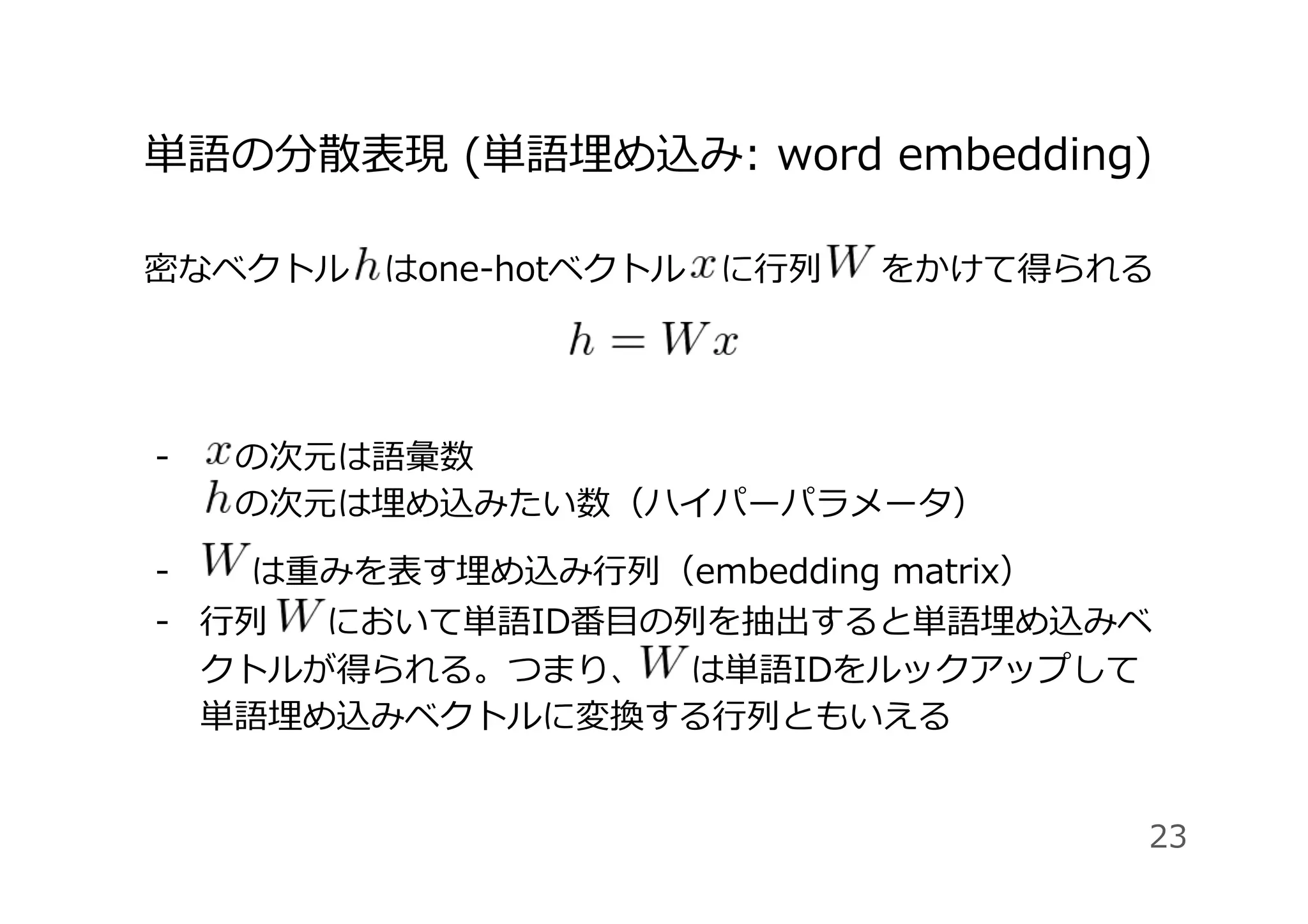 単語の分散表現 (単語埋め込み: word embedding)
密なベクトル はone-hotベクトル に⾏列 をかけて得られる
-  の次元は語彙数
の次元は埋め込みたい数（ハイパーパラメータ）
-   は重みを表す埋め込み⾏列（embedding matrix）
-  ⾏列 において単語ID番⽬の列を抽出すると単語埋め込みベ
クトルが得られる。つまり、 は単語IDをルックアップして
単語埋め込みベクトルに変換する⾏列ともいえる
23
 