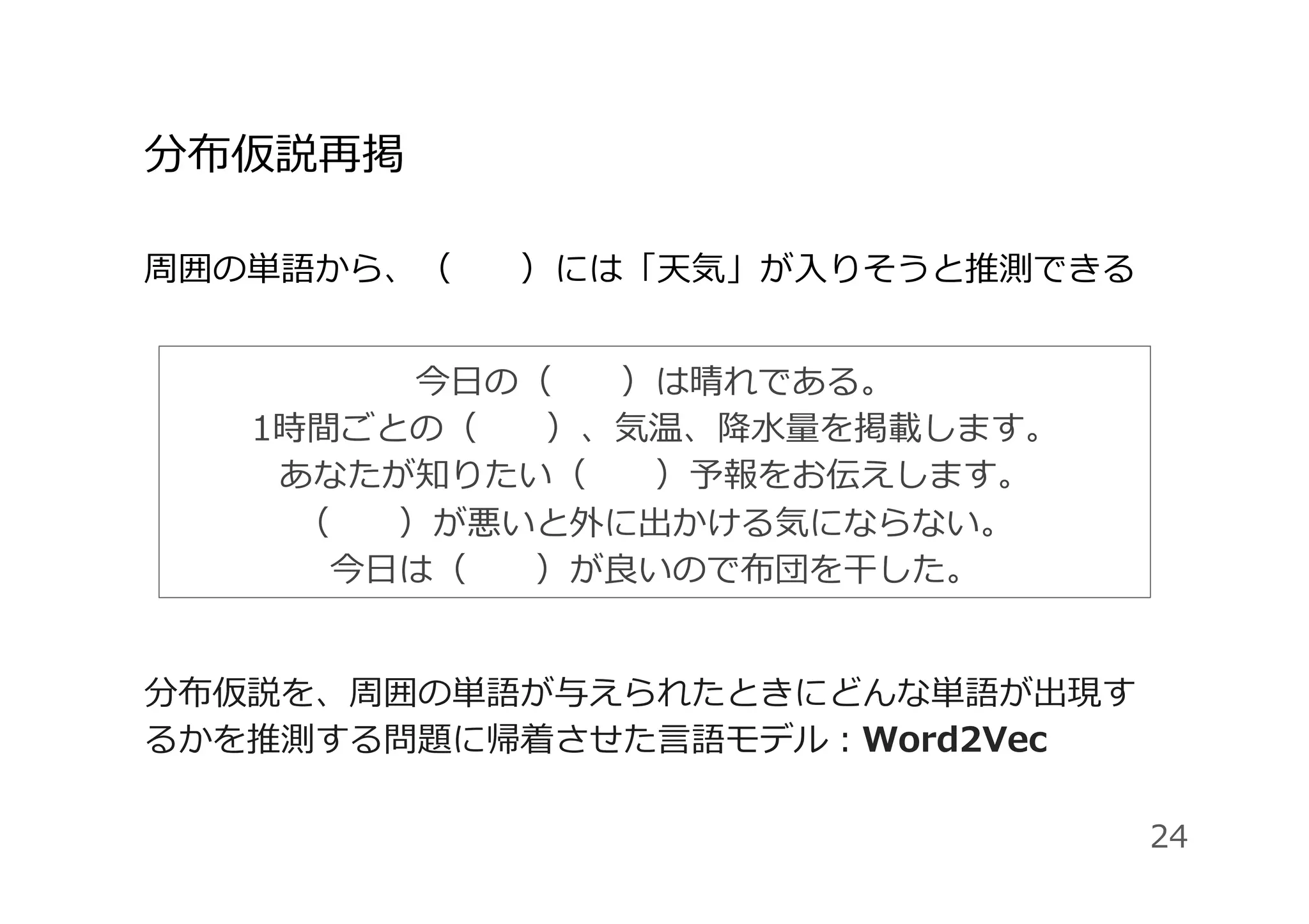 分布仮説再掲
周囲の単語から、（  ）には「天気」が⼊りそうと推測できる
分布仮説を、周囲の単語が与えられたときにどんな単語が出現す
るかを推測する問題に帰着させた⾔語モデル：Word2Vec
24
今⽇の（  ）は晴れである。
1時間ごとの（  ）、気温、降⽔量を掲載します。
あなたが知りたい（  ）予報をお伝えします。
（  ）が悪いと外に出かける気にならない。
今⽇は（  ）が良いので布団を⼲した。
 