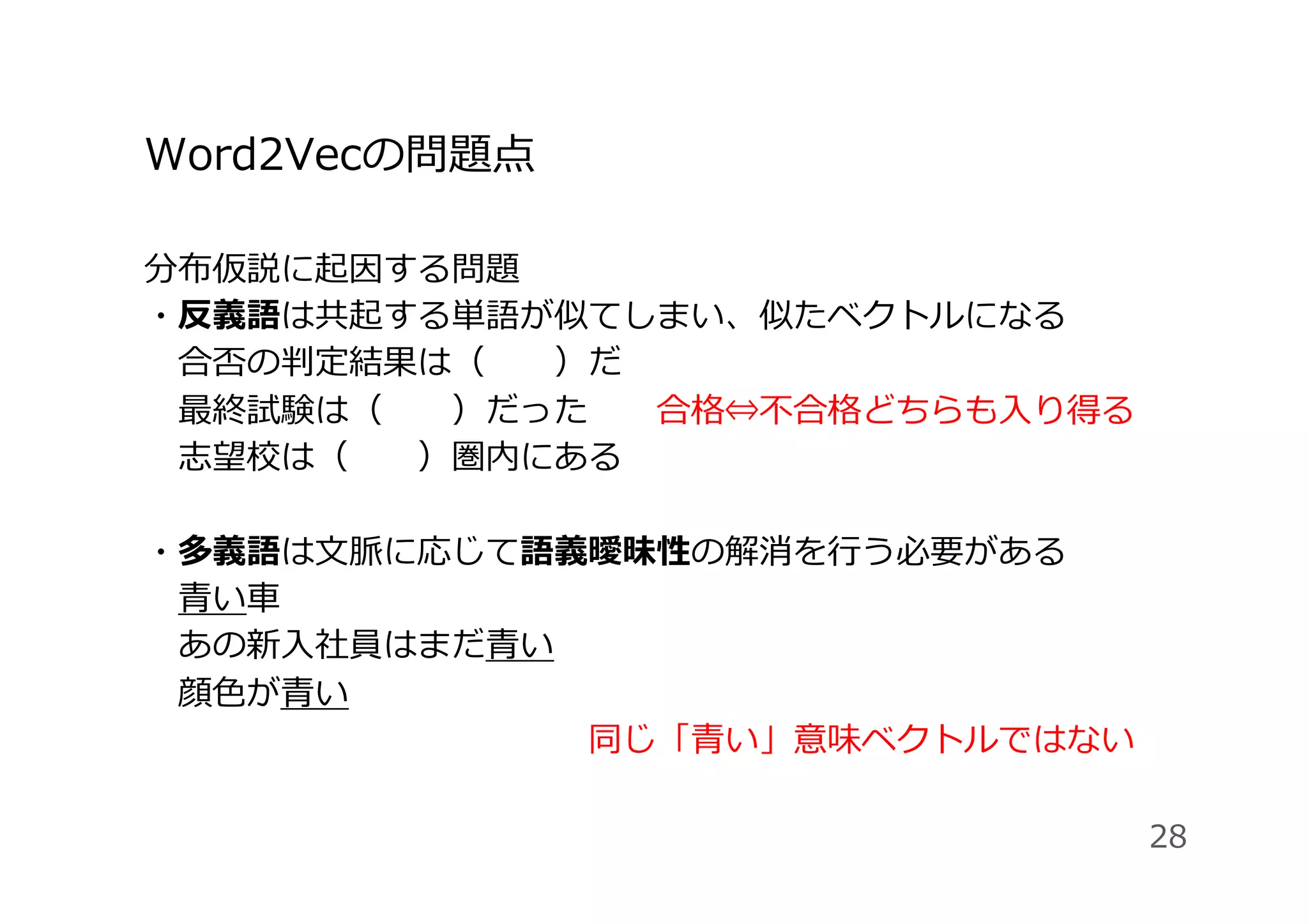 Word2Vecの問題点
分布仮説に起因する問題
・反義語は共起する単語が似てしまい、似たベクトルになる
 合否の判定結果は（  ）だ
 最終試験は（  ）だった  合格⇔不合格どちらも⼊り得る
 志望校は（  ）圏内にある
・多義語は⽂脈に応じて語義曖昧性の解消を⾏う必要がある
 ⻘い⾞
 あの新⼊社員はまだ⻘い
 顔⾊が⻘い  
             同じ「⻘い」意味ベクトルではない
28
 