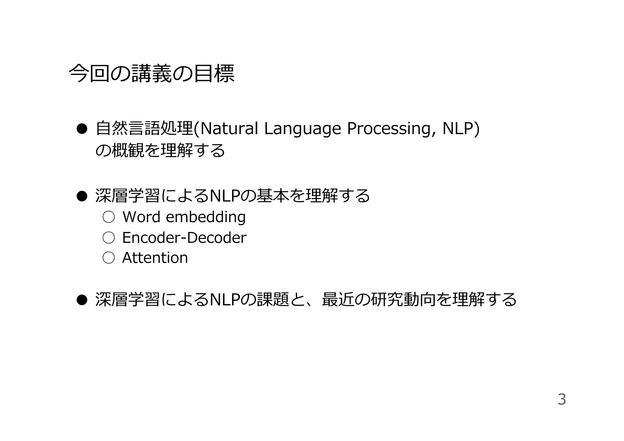 今回の講義の⽬標
●  ⾃然⾔語処理(Natural Language Processing, NLP)
の概観を理解する
●  深層学習によるNLPの基本を理解する
○  Word embedding
○  Encoder-Decoder
○  Attention
●  深層学習によるNLPの課題と、最近の研究動向を理解する
3
 