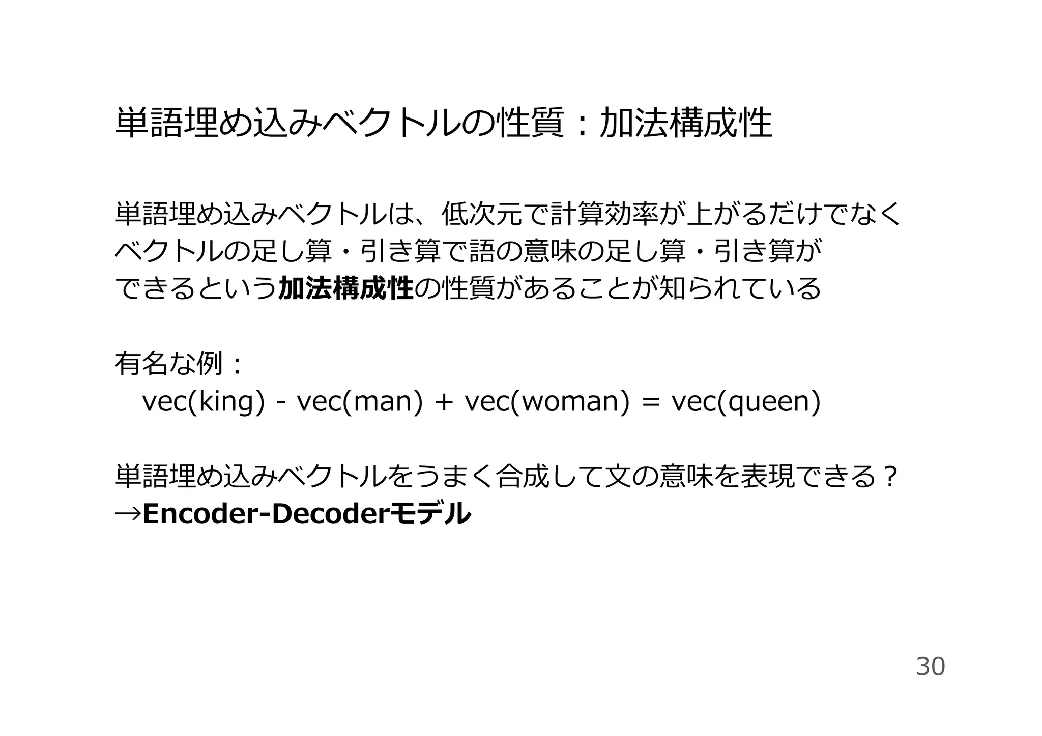 単語埋め込みベクトルの性質：加法構成性
単語埋め込みベクトルは、低次元で計算効率が上がるだけでなく
ベクトルの⾜し算・引き算で語の意味の⾜し算・引き算が
できるという加法構成性の性質があることが知られている
有名な例：
 vec(king) - vec(man) + vec(woman) = vec(queen)
単語埋め込みベクトルをうまく合成して⽂の意味を表現できる？
→Encoder-Decoderモデル
30
 