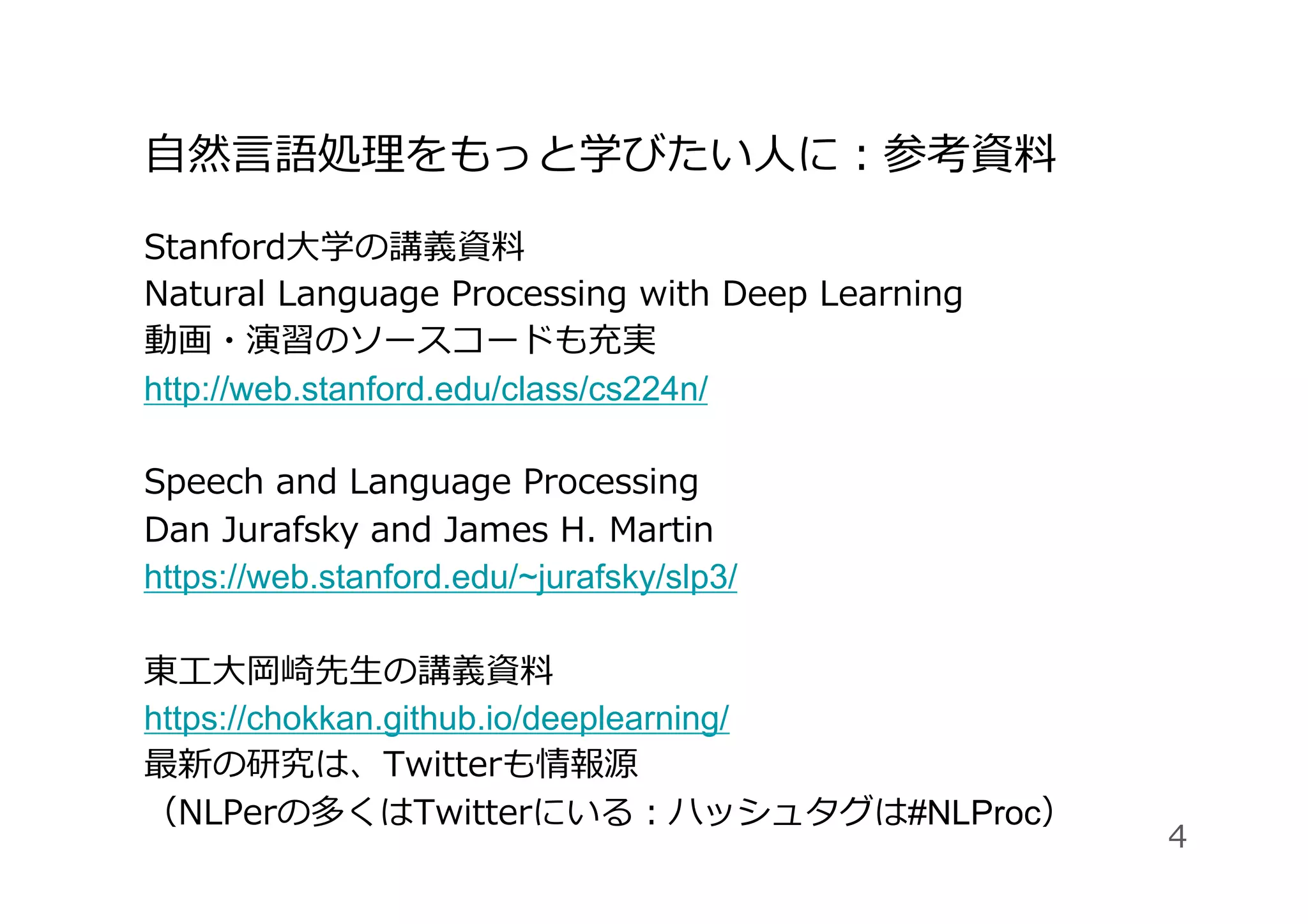 ⾃然⾔語処理をもっと学びたい⼈に：参考資料
Stanford⼤学の講義資料
Natural Language Processing with Deep Learning
動画・演習のソースコードも充実
http://web.stanford.edu/class/cs224n/
Speech and Language Processing
Dan Jurafsky and James H. Martin
https://web.stanford.edu/~jurafsky/slp3/
東⼯⼤岡崎先⽣の講義資料
https://chokkan.github.io/deeplearning/
最新の研究は、Twitterも情報源
（NLPerの多くはTwitterにいる：ハッシュタグは#NLProc）
4
 