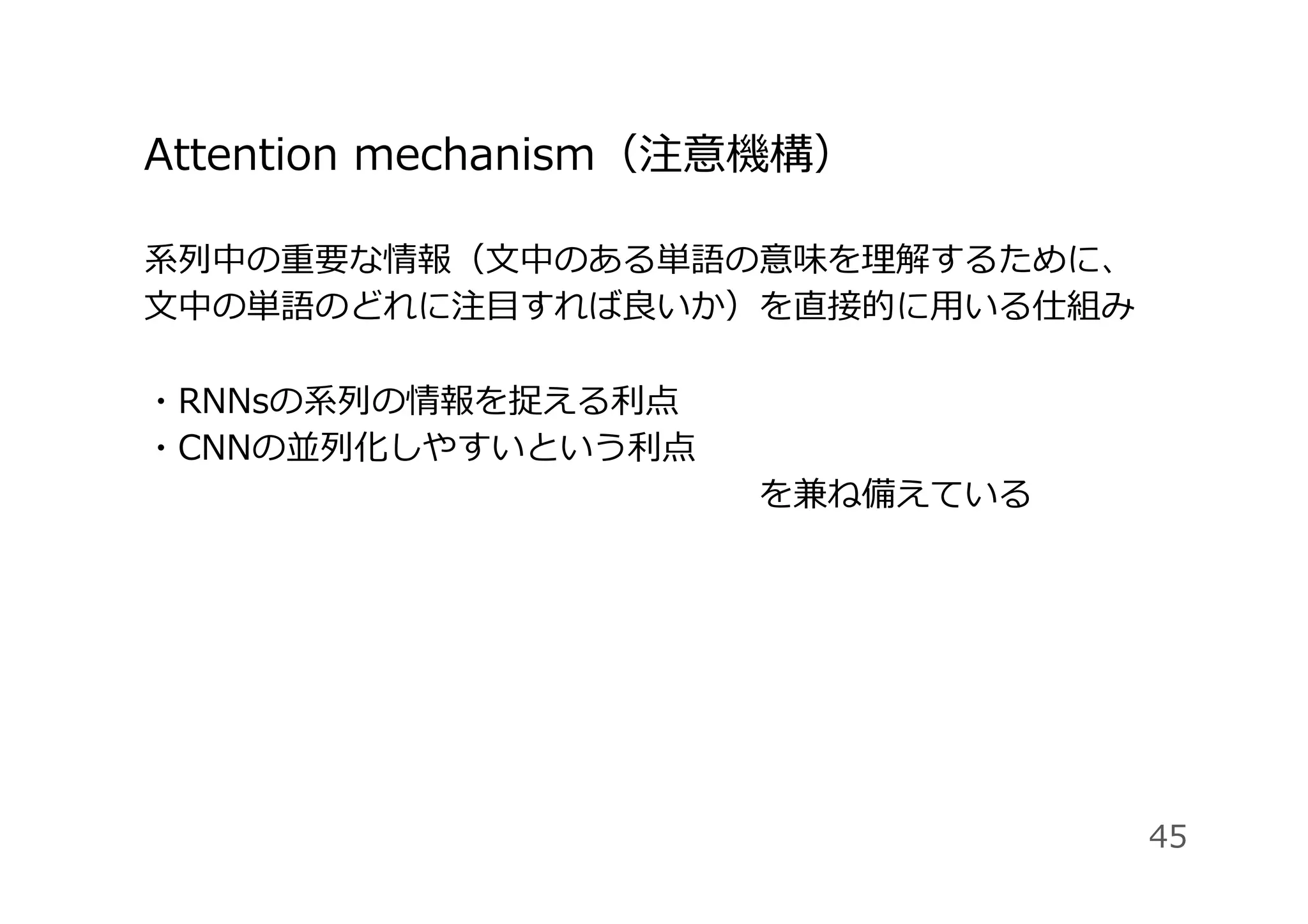 系列中の重要な情報（⽂中のある単語の意味を理解するために、
⽂中の単語のどれに注⽬すれば良いか）を直接的に⽤いる仕組み
・RNNsの系列の情報を捉える利点
・CNNの並列化しやすいという利点 
                  を兼ね備えている
Attention mechanism（注意機構）
45
 