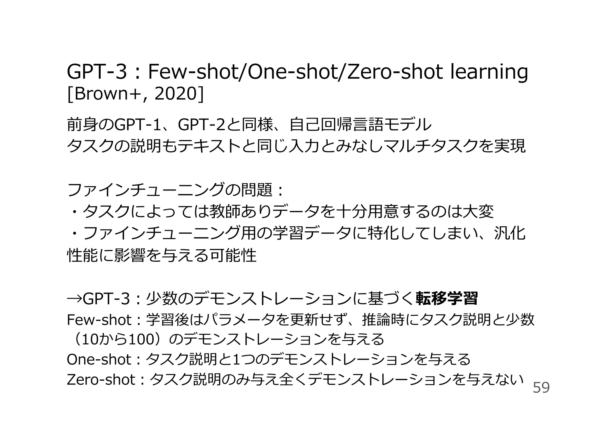 GPT-3：Few-shot/One-shot/Zero-shot learning
[Brown+, 2020]
前⾝のGPT-1、GPT-2と同様、⾃⼰回帰⾔語モデル
タスクの説明もテキストと同じ⼊⼒とみなしマルチタスクを実現
ファインチューニングの問題：
・タスクによっては教師ありデータを⼗分⽤意するのは⼤変
・ファインチューニング⽤の学習データに特化してしまい、汎化
性能に影響を与える可能性
→GPT-3：少数のデモンストレーションに基づく転移学習
Few-shot：学習後はパラメータを更新せず、推論時にタスク説明と少数
（10から100）のデモンストレーションを与える
One-shot：タスク説明と1つのデモンストレーションを与える
Zero-shot：タスク説明のみ与え全くデモンストレーションを与えない
59
 