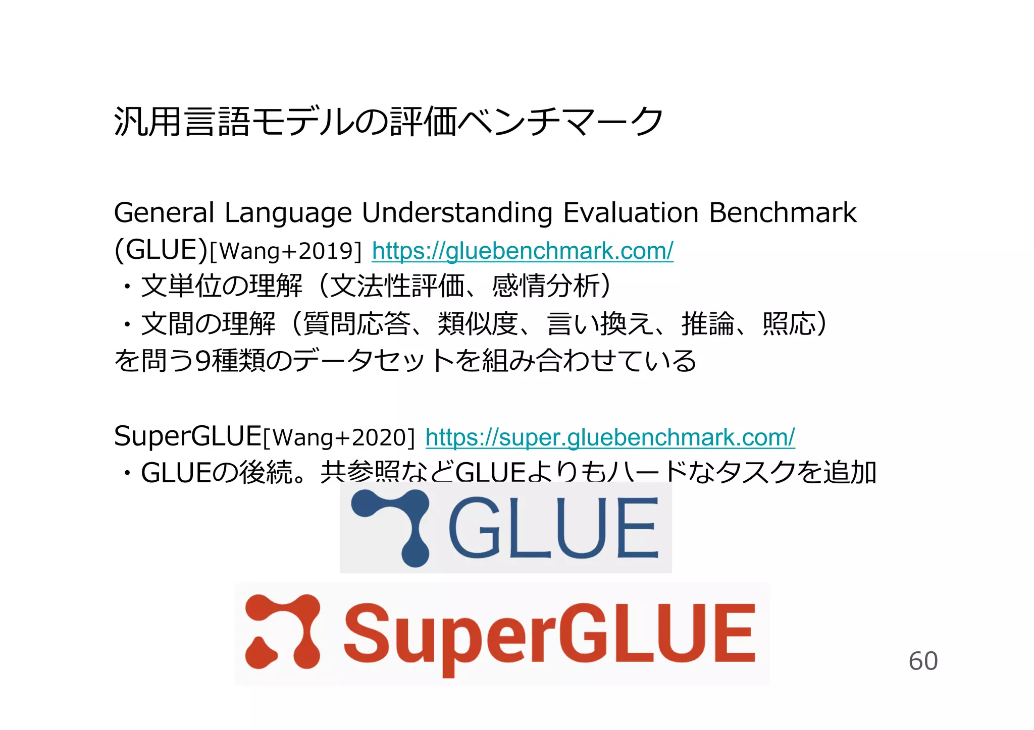 汎⽤⾔語モデルの評価ベンチマーク
General Language Understanding Evaluation Benchmark
(GLUE)[Wang+2019] https://gluebenchmark.com/
・⽂単位の理解（⽂法性評価、感情分析）
・⽂間の理解（質問応答、類似度、⾔い換え、推論、照応）
を問う9種類のデータセットを組み合わせている
SuperGLUE[Wang+2020] https://super.gluebenchmark.com/
・GLUEの後続。共参照などGLUEよりもハードなタスクを追加
60
 