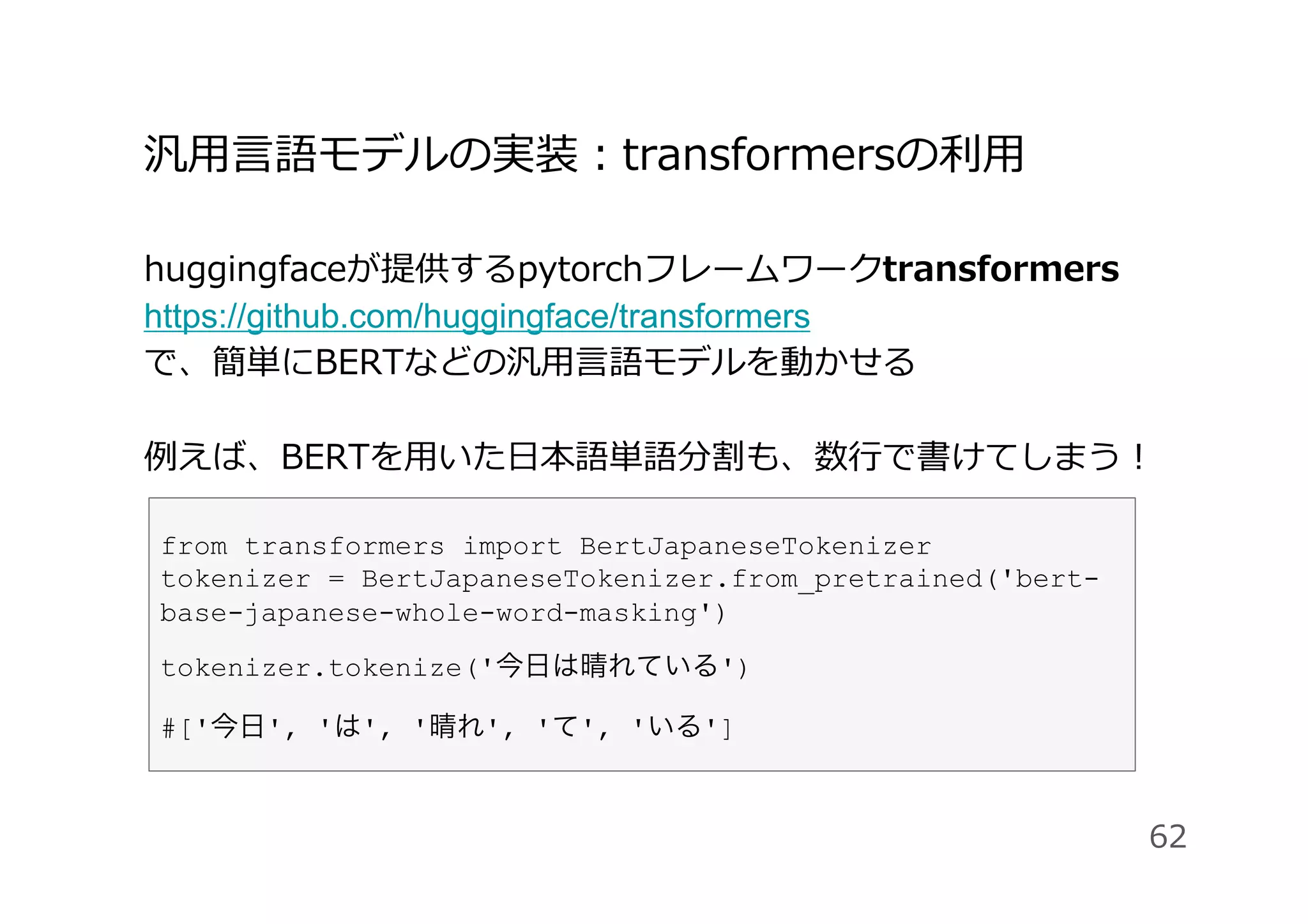 汎⽤⾔語モデルの実装：transformersの利⽤
huggingfaceが提供するpytorchフレームワークtransformers
https://github.com/huggingface/transformers
で、簡単にBERTなどの汎⽤⾔語モデルを動かせる
例えば、BERTを⽤いた⽇本語単語分割も、数⾏で書けてしまう！
62
from transformers import BertJapaneseTokenizer
tokenizer = BertJapaneseTokenizer.from_pretrained('bert-
base-japanese-whole-word-masking')
tokenizer.tokenize('今日は晴れている')
#['今日', 'は', '晴れ', 'て', 'いる']
 