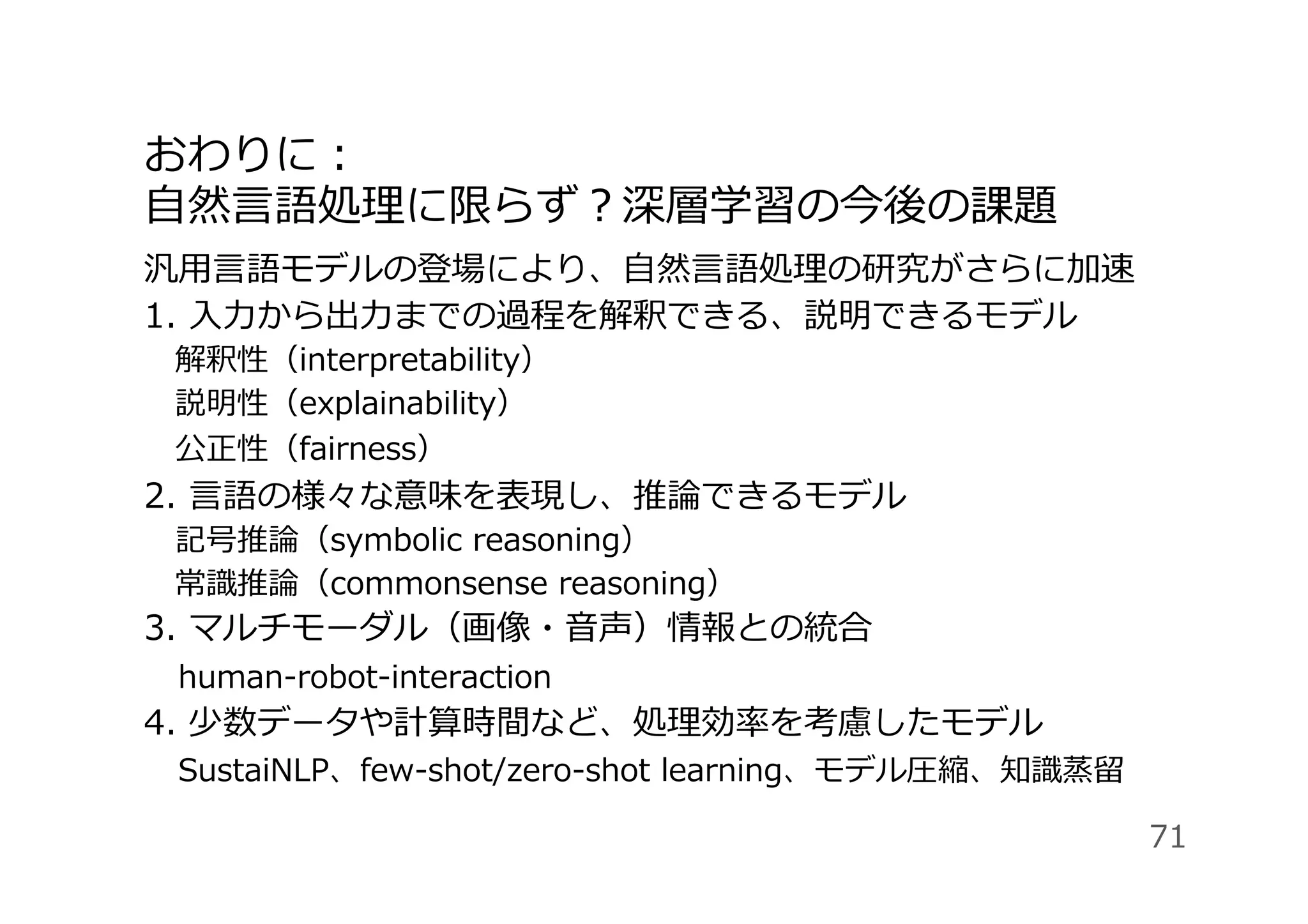 おわりに：
⾃然⾔語処理に限らず？深層学習の今後の課題
汎⽤⾔語モデルの登場により、⾃然⾔語処理の研究がさらに加速
1. ⼊⼒から出⼒までの過程を解釈できる、説明できるモデル
 解釈性（interpretability）
 説明性（explainability）
 公正性（fairness）
2. ⾔語の様々な意味を表現し、推論できるモデル
 記号推論（symbolic reasoning）
 常識推論（commonsense reasoning）
3. マルチモーダル（画像・⾳声）情報との統合
 human-robot-interaction
4. 少数データや計算時間など、処理効率を考慮したモデル
 SustaiNLP、few-shot/zero-shot learning、モデル圧縮、知識蒸留
71
 