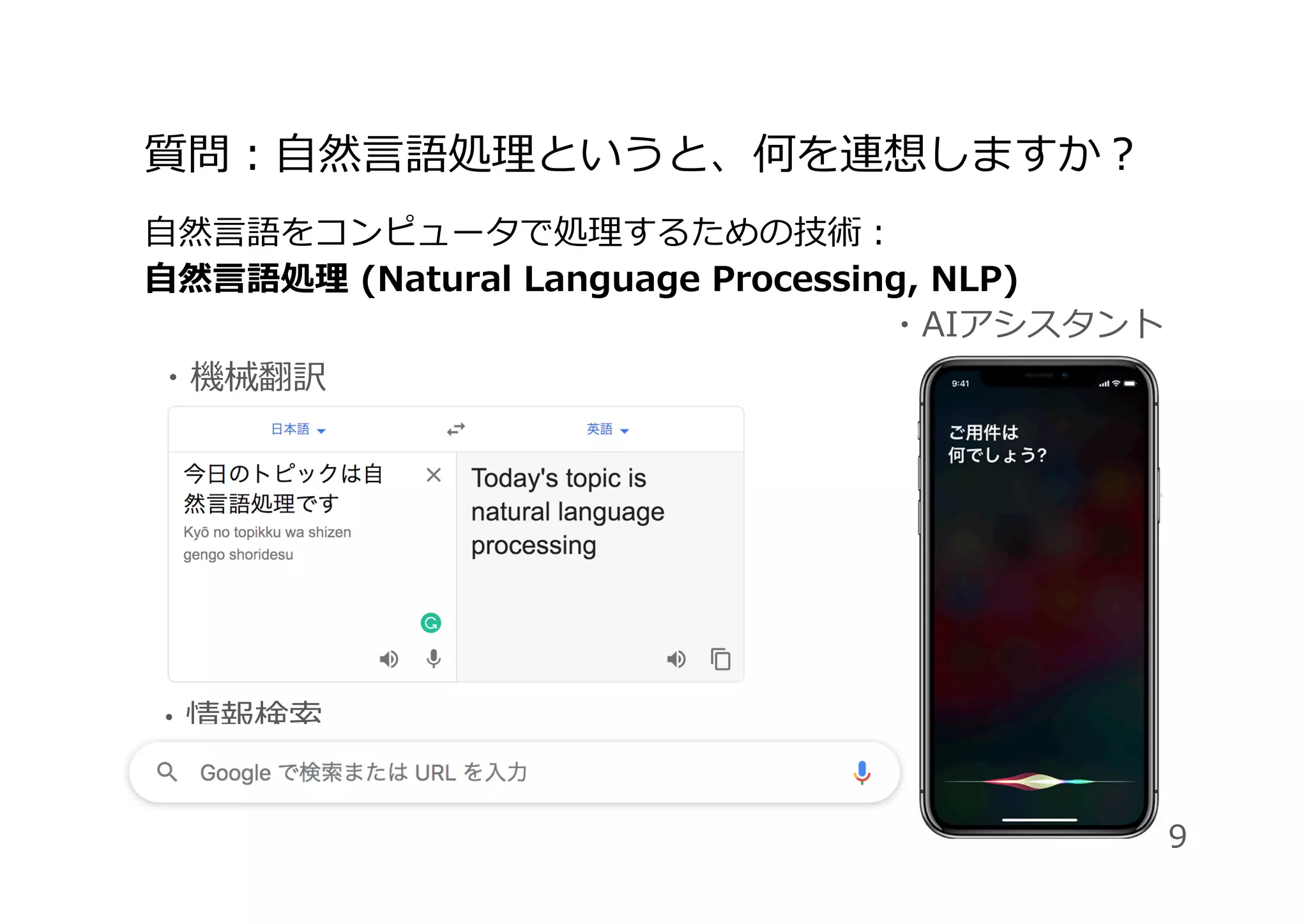 質問：⾃然⾔語処理というと、何を連想しますか？
⾃然⾔語をコンピュータで処理するための技術：
⾃然⾔語処理 (Natural Language Processing, NLP)
・AIアシスタント
・機械翻訳
・情報検索
9
 