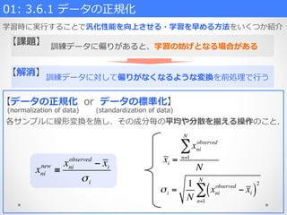 訓練データに対して偏りがなくなるような変換を前処理理で⾏行行う
【解消】
xni
new
≡
xni
observed
− xi
σi
σi =
1
N
xni
observed
− xi( )
2
n=1
N
∑
訓練データに偏りがあると、学習の妨げとなる場合がある
01:  3.6.1  データの正規化  
学習時に実⾏行行することで汎化性能を向上させる・学習を早める⽅方法をいくつか紹介
【データの正規化    or    データの標準化】
(normalization  of  data)   (standardization  of  data)
各サンプルに線形変換を施し、その成分毎の平均や分散を揃える操作のこと.
xi =
xni
observed
n=1
N
∑
N
【課題】
 