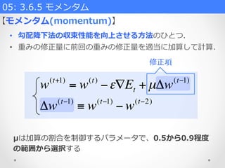 w(t+1)
= w(t)
−ε∇Et +µΔw(t−1)
Δw(t−1)
≡ w(t−1)
− w(t−2)
05:  3.6.5  モメンタム    
•  勾配降降下法の収束性能を向上させる⽅方法のひとつ.
•  重みの修正量量に前回の重みの修正量量を適当に加算して計算.
【モメンタム(momentum)】
μは加算の割合を制御するパラメータで、0.5から0.9程度度
の範囲から選択する
修正項
 