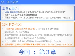 00:  はじめに
【⽬目的と狙い】
•  Deep  Learningに興味があるけど詳しくは分からない理理系修⼠士学⽣生向け
•  実⽤用的なことよりも基礎的知識識を重視
•  今後論論⽂文を読んで⾏行行く上での基礎体⼒力力を滋養し、各学⽣生の理理解速度度の向上が狙い
【ガイドライン】
•  「深層学習（講談社  :  岡本  貴之  著）」の本をまとめる形で発表
•  全８章の165ページから構成
•  本の内容に準拠（本に記載されていない内容・表現を知っている場合でも原則的
には記載を控える。あくまでも本の内容に忠実。）
•  ただし、適宜、参考⽂文献や関連論論⽂文等はあれば記載していくつもり
•  理理系(情報⼯工学系)の⼤大学学部４年年⽣生が理理解できるくらいをイメージしてまとめる
今回  ：  第３章
 