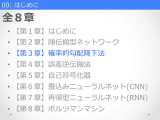 00:  はじめに
全８章
•  【第１章】はじめに
•  【第２章】順伝搬型ネットワーク
•  【第３章】確率率率的勾配降降下法
•  【第４章】誤差逆伝搬法
•  【第５章】⾃自⼰己符号化器
•  【第６章】畳込みニューラルネット(CNN)
•  【第７章】再帰型ニューラルネット(RNN)
•  【第８章】ボルツマンマシン
 