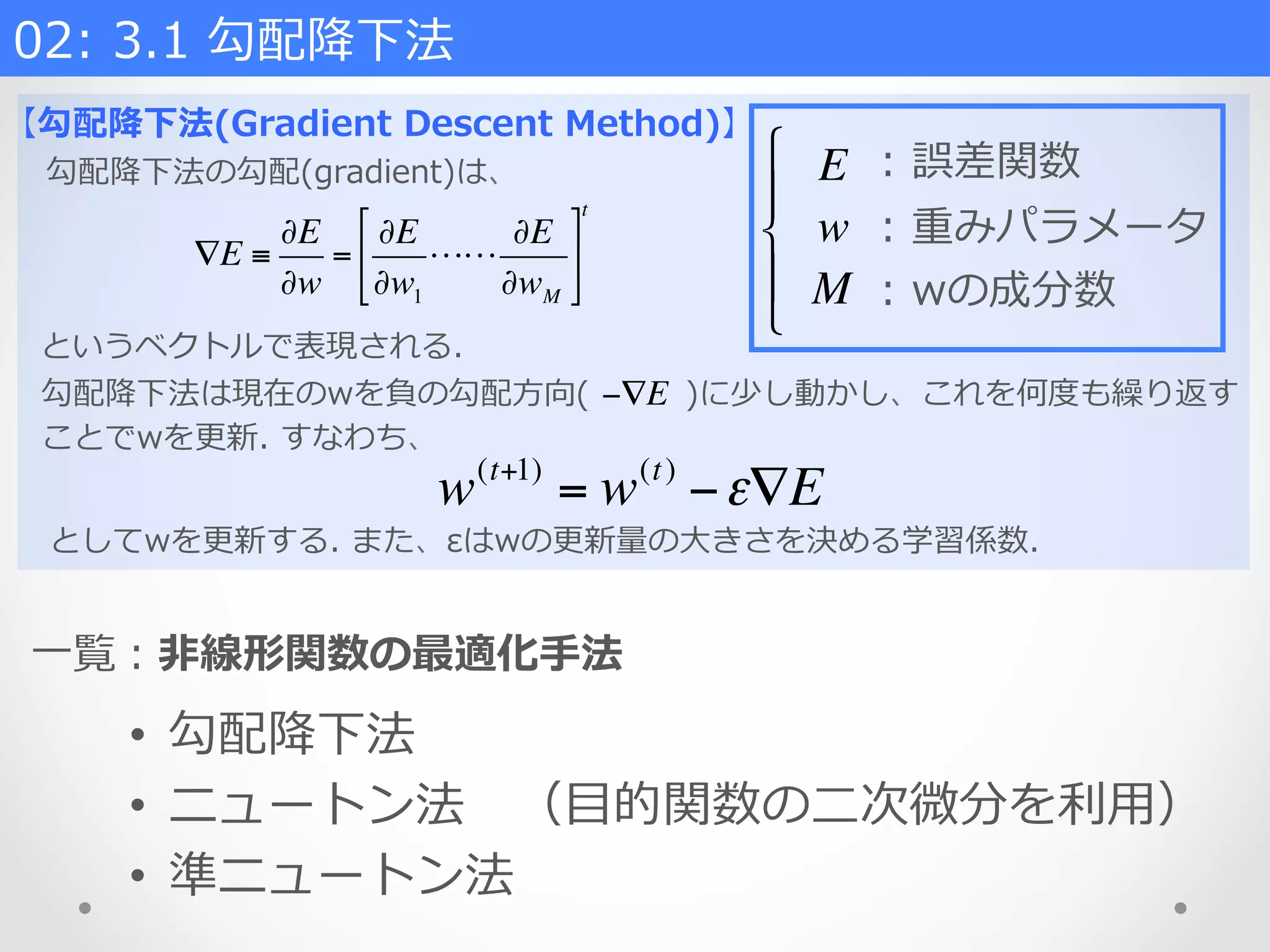 02:  3.1  勾配降降下法    
【勾配降降下法(Gradient  Descent  Method)】
勾配降降下法の勾配(gradient)は、
∇E ≡
∂E
∂w
=
∂E
∂w1
!!
∂E
∂wM
"
#
$
%
&
'
t
というベクトルで表現される.
勾配降降下法は現在のwを負の勾配⽅方向( 　 　 　)に少し動かし、これを何度度も繰り返す
ことでwを更更新.  すなわち、
−∇E
w(t+1)
= w(t)
−ε∇E
としてwを更更新する.  また、εはwの更更新量量の⼤大きさを決める学習係数.
E
w
M
!
"
#
$
#
:  誤差関数
:  重みパラメータ
:  wの成分数
⼀一覧：⾮非線形関数の最適化⼿手法
•  勾配降降下法
•  ニュートン法 　（⽬目的関数の⼆二次微分を利利⽤用）
•  準ニュートン法
 