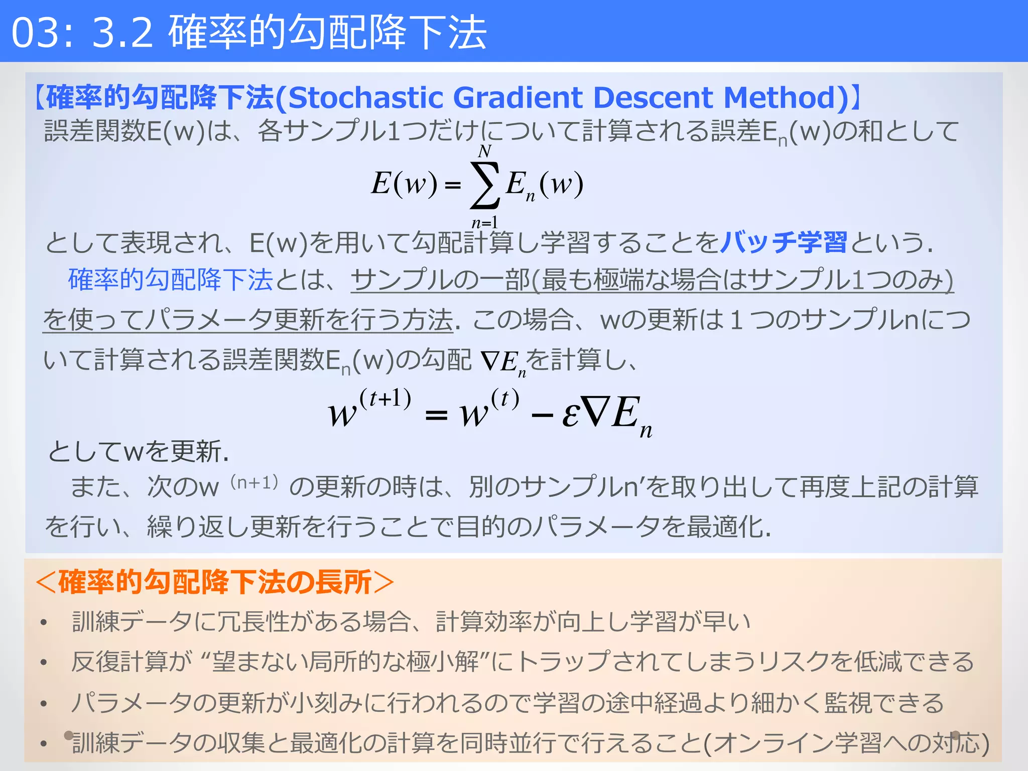 ＜確率率率的勾配降降下法の⻑⾧長所＞
03:  3.2  確率率率的勾配降降下法    
【確率率率的勾配降降下法(Stochastic  Gradient  Descent  Method)】
誤差関数E(w)は、各サンプル1つだけについて計算される誤差En(w)の和として
E(w) = En (w)
n=1
N
∑
 　また、次のw（n+1）の更更新の時は、別のサンプルnʼ’を取り出して再度度上記の計算
を⾏行行い、繰り返し更更新を⾏行行うことで⽬目的のパラメータを最適化.
 　確率率率的勾配降降下法とは、サンプルの⼀一部(最も極端な場合はサンプル1つのみ)
を使ってパラメータ更更新を⾏行行う⽅方法.  この場合、wの更更新は１つのサンプルnにつ
いて計算される誤差関数En(w)の勾配            を計算し、∇En
w(t+1)
= w(t)
−ε∇En
としてwを更更新.  
として表現され、E(w)を⽤用いて勾配計算し学習することをバッチ学習という.
•  訓練データに冗⻑⾧長性がある場合、計算効率率率が向上し学習が早い
•  反復復計算が  “望まない局所的な極⼩小解”にトラップされてしまうリスクを低減できる
•  パラメータの更更新が⼩小刻みに⾏行行われるので学習の途中経過より細かく監視できる
•  訓練データの収集と最適化の計算を同時並⾏行行で⾏行行えること(オンライン学習への対応)
 