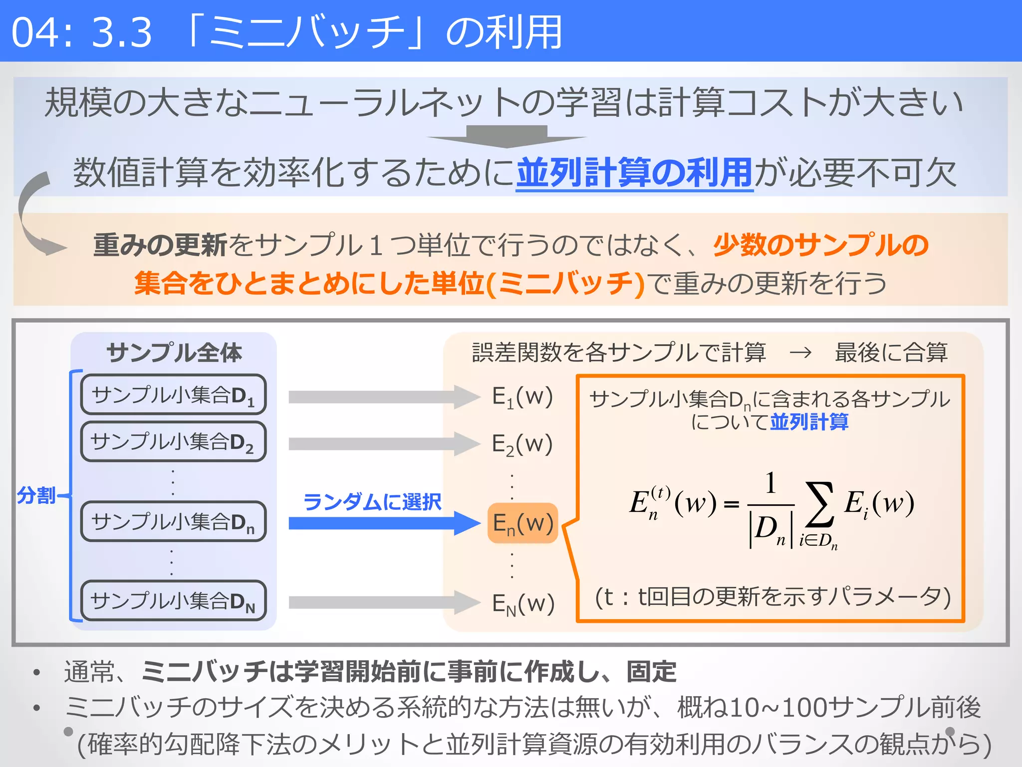 誤差関数を各サンプルで計算 　→ 　最後に合算
サンプル⼩小集合D1
サンプル全体
サンプル⼩小集合D2
サンプル⼩小集合Dn
・
・
・
サンプル⼩小集合DN
・
・
・
E2(w)
E1(w)
EN(w)
・
・
・
・
・
・
ランダムに選択 En
(t)
(w) =
1
Dn
Ei (w)
i∈Dn
∑
(t  :  t回⽬目の更更新を⽰示すパラメータ)
分割
•  通常、ミニバッチは学習開始前に事前に作成し、固定
•  ミニバッチのサイズを決める系統的な⽅方法は無いが、概ね10~∼100サンプル前後
(確率率率的勾配降降下法のメリットと並列列計算資源の有効利利⽤用のバランスの観点から)
サンプル⼩小集合Dnに含まれる各サンプル
について並列列計算
En(w)
重みの更更新をサンプル１つ単位で⾏行行うのではなく、少数のサンプルの
集合をひとまとめにした単位(ミニバッチ)で重みの更更新を⾏行行う
規模の⼤大きなニューラルネットの学習は計算コストが⼤大きい
04:  3.3  「ミニバッチ」の利利⽤用    
数値計算を効率率率化するために並列列計算の利利⽤用が必要不不可⽋欠
 