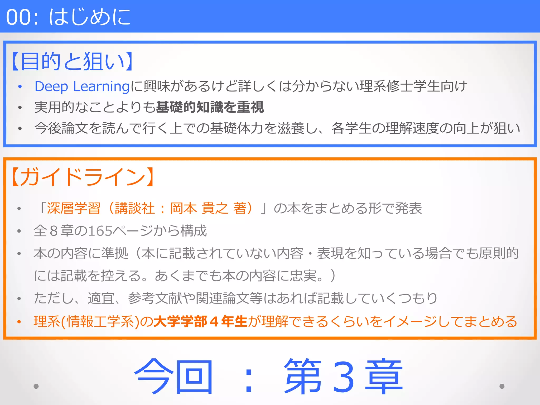 00:  はじめに
【⽬目的と狙い】
•  Deep  Learningに興味があるけど詳しくは分からない理理系修⼠士学⽣生向け
•  実⽤用的なことよりも基礎的知識識を重視
•  今後論論⽂文を読んで⾏行行く上での基礎体⼒力力を滋養し、各学⽣生の理理解速度度の向上が狙い
【ガイドライン】
•  「深層学習（講談社  :  岡本  貴之  著）」の本をまとめる形で発表
•  全８章の165ページから構成
•  本の内容に準拠（本に記載されていない内容・表現を知っている場合でも原則的
には記載を控える。あくまでも本の内容に忠実。）
•  ただし、適宜、参考⽂文献や関連論論⽂文等はあれば記載していくつもり
•  理理系(情報⼯工学系)の⼤大学学部４年年⽣生が理理解できるくらいをイメージしてまとめる
今回  ：  第３章
 