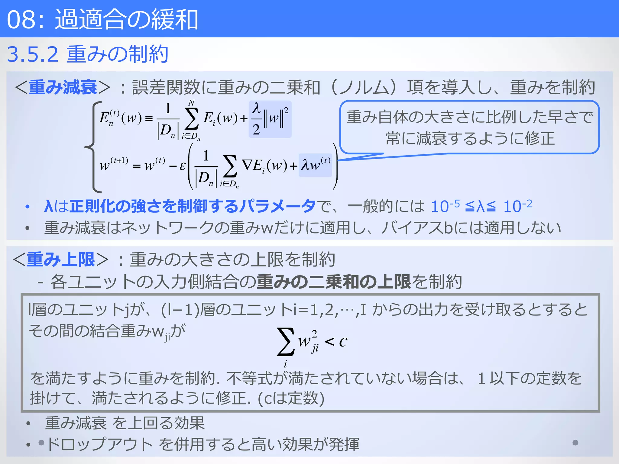 08:  過適合の緩和    
3.5.2  重みの制約
＜重み上限＞：重みの⼤大きさの上限を制約
-‐‑‒  各ユニットの⼊入⼒力力側結合の重みの⼆二乗和の上限を制約
l層のユニットjが、(l­−1)層のユニットi=1,2,…,I  からの出⼒力力を受け取るとすると
その間の結合重みwjiが
wji
2
< c
i
∑
を満たすように重みを制約.  不不等式が満たされていない場合は、１以下の定数を
掛けて、満たされるように修正.  (cは定数)  
•  重み減衰  を上回る効果
•  ドロップアウト  を併⽤用すると⾼高い効果が発揮
＜重み減衰＞：誤差関数に重みの⼆二乗和（ノルム）項を導⼊入し、重みを制約
En
(t)
(w) ≡
1
Dn
Ei (w)+
λ
2
w
2
i∈Dn
N
∑
w(t+1)
= w(t)
−ε
1
Dn
∇Ei (w)
i∈Dn
∑ + λw(t)
%
&
'
'
(
)
*
*
重み⾃自体の⼤大きさに⽐比例例した早さで
常に減衰するように修正
•  λは正則化の強さを制御するパラメータで、⼀一般的には  10-‐‑‒5  ≦λ≦  10-‐‑‒2
•  重み減衰はネットワークの重みwだけに適⽤用し、バイアスbには適⽤用しない
 