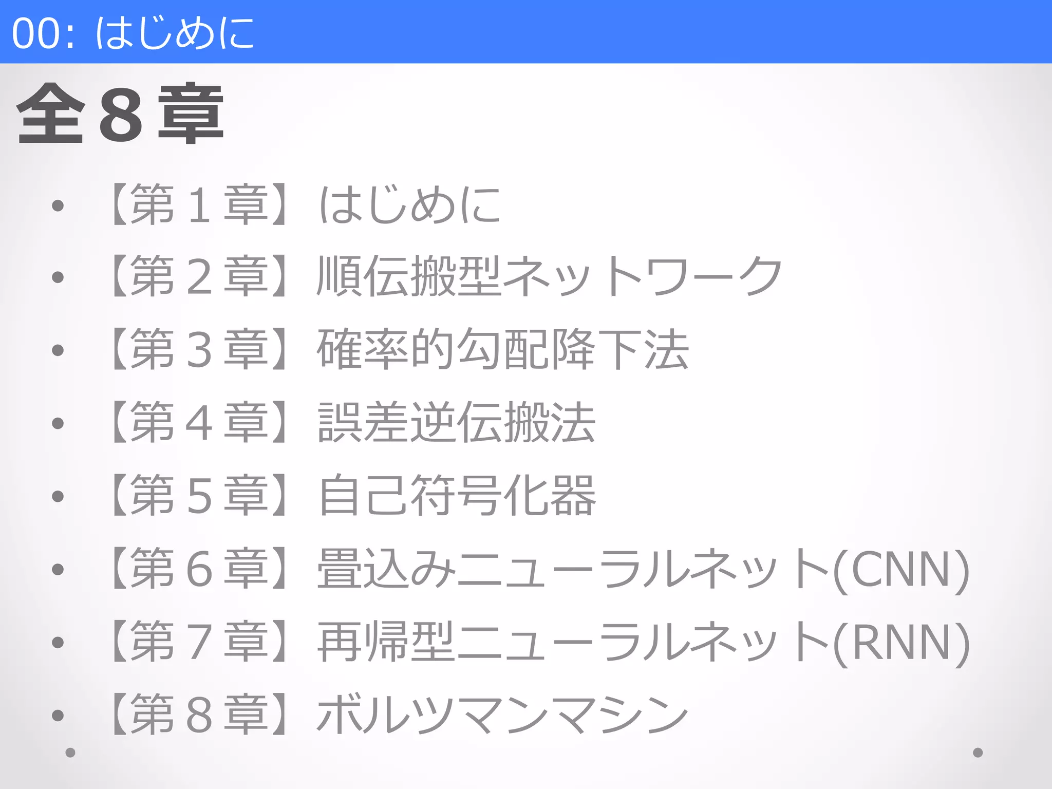 00:  はじめに
全８章
•  【第１章】はじめに
•  【第２章】順伝搬型ネットワーク
•  【第３章】確率率率的勾配降降下法
•  【第４章】誤差逆伝搬法
•  【第５章】⾃自⼰己符号化器
•  【第６章】畳込みニューラルネット(CNN)
•  【第７章】再帰型ニューラルネット(RNN)
•  【第８章】ボルツマンマシン
 