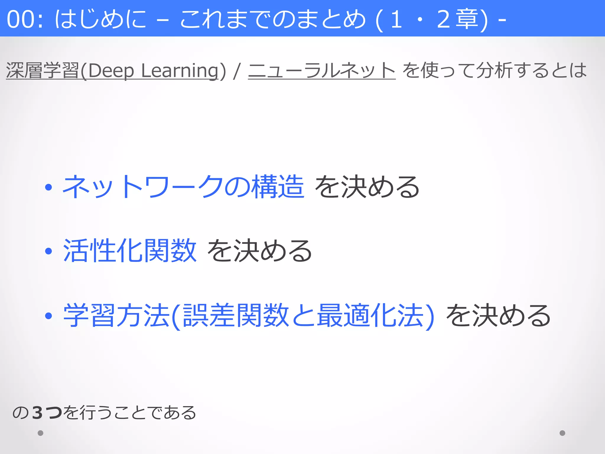 00:  はじめに  –  これまでのまとめ  (１・２章)  -‐‑‒
深層学習(Deep  Learning)  /  ニューラルネット  を使って分析するとは
•  ネットワークの構造  を決める
•  活性化関数  を決める
•  学習⽅方法(誤差関数と最適化法)  を決める
の３つを⾏行行うことである
 
