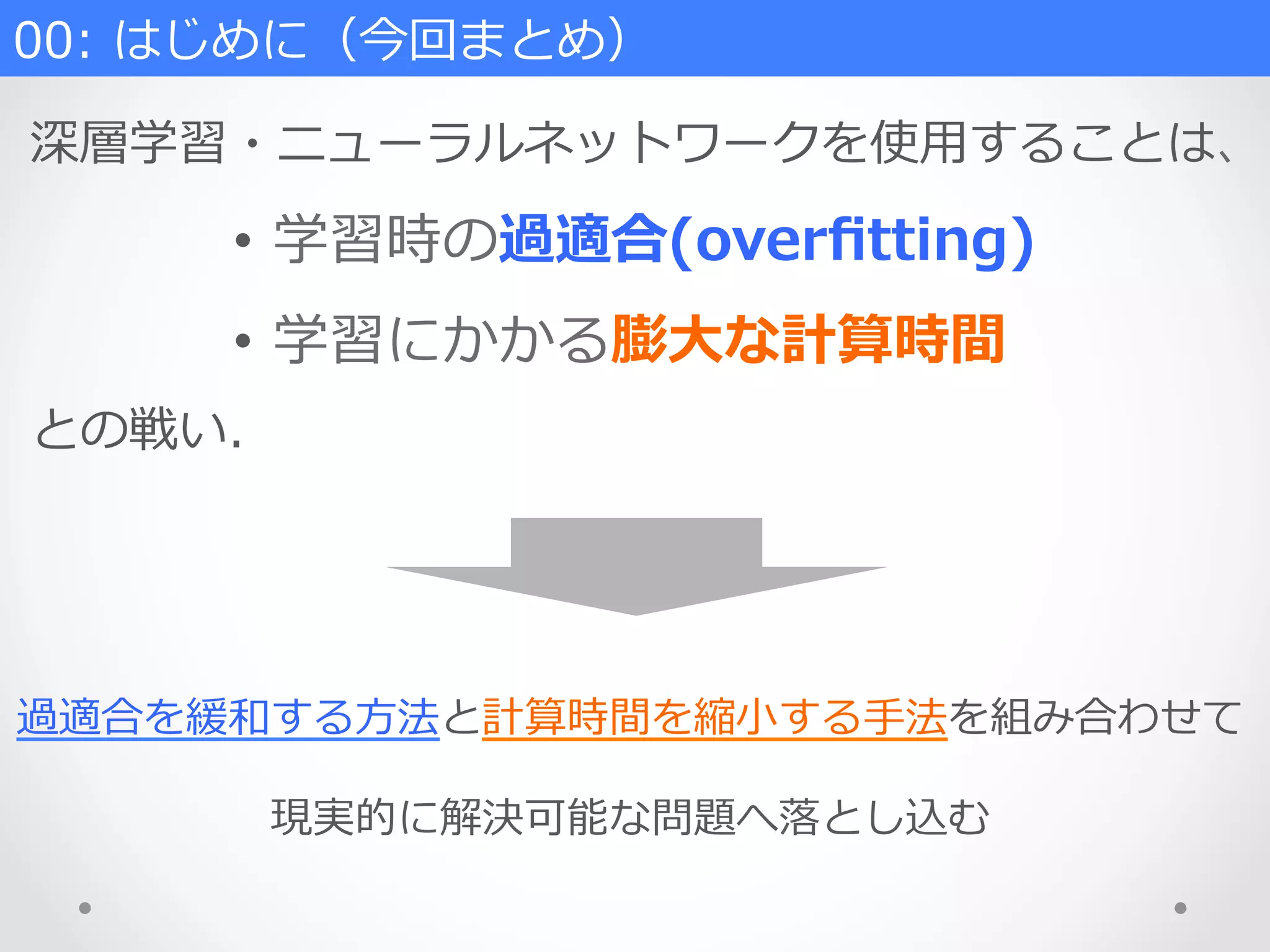 00:  はじめに（今回まとめ）
深層学習・ニューラルネットワークを使⽤用することは、
•  学習時の過適合(overﬁtting)
•  学習にかかる膨⼤大な計算時間
との戦い.
過適合を緩和する⽅方法と計算時間を縮⼩小する⼿手法を組み合わせて
現実的に解決可能な問題へ落落とし込む
 